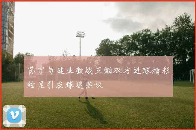苏宁与建业激战正酣双方进球精彩纷呈引发球迷热议