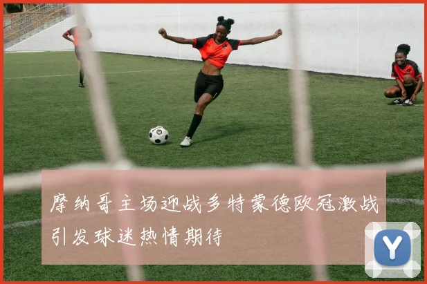 摩纳哥主场迎战多特蒙德欧冠激战引发球迷热情期待