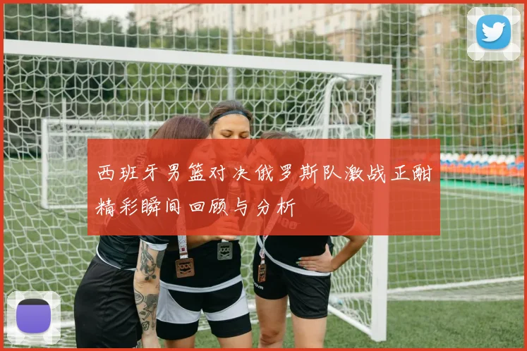 西班牙男篮对决俄罗斯队激战正酣精彩瞬间回顾与分析