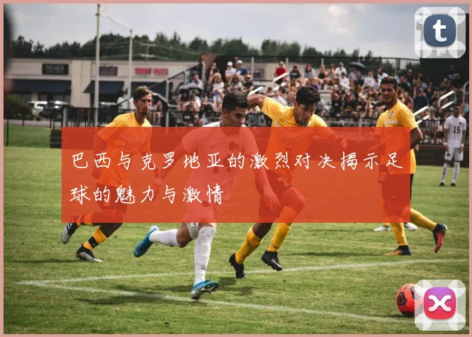巴西与克罗地亚的激烈对决揭示足球的魅力与激情