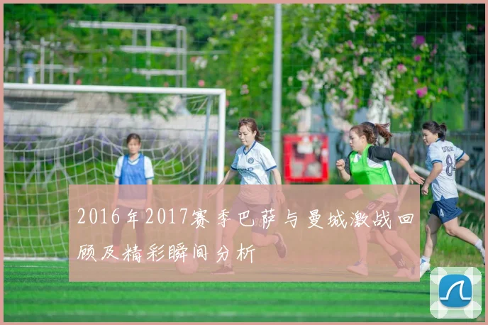 2016年2017赛季巴萨与曼城激战回顾及精彩瞬间分析