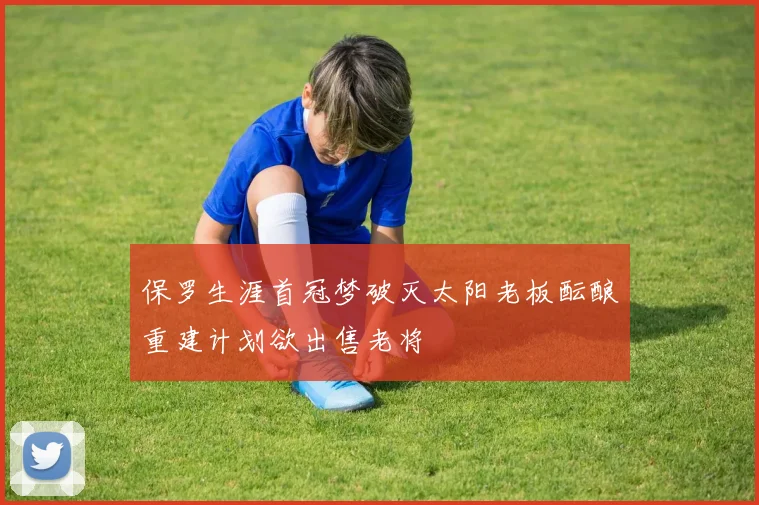 保罗生涯首冠梦破灭太阳老板酝酿重建计划欲出售老将