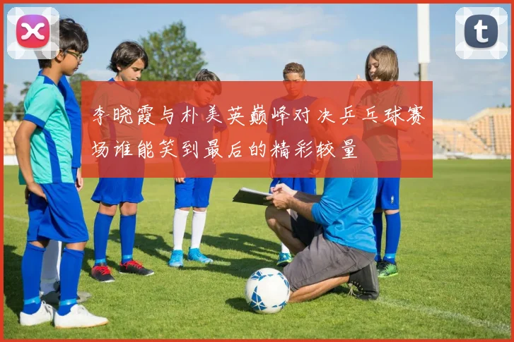 李晓霞与朴美英巅峰对决乒乓球赛场谁能笑到最后的精彩较量