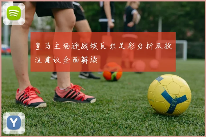 皇马主场迎战埃瓦尔足彩分析及投注建议全面解读