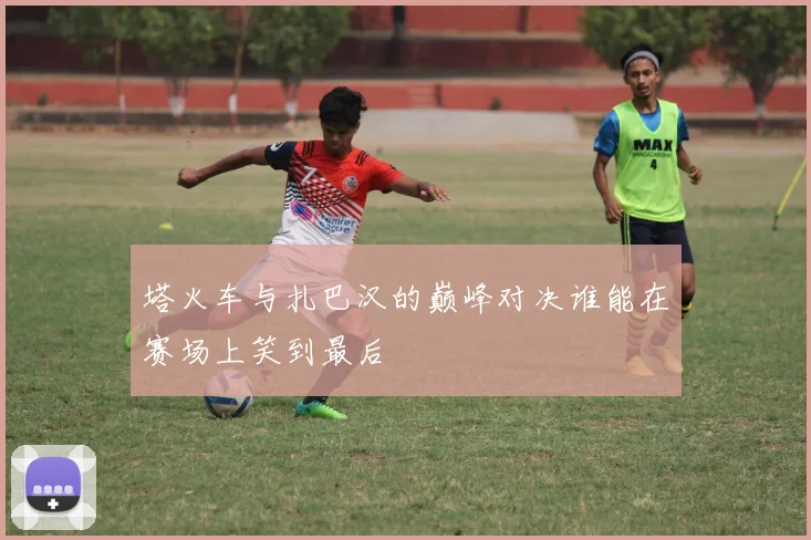 塔火车与扎巴汉的巅峰对决谁能在赛场上笑到最后