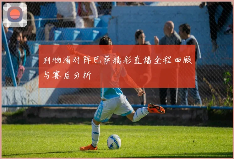利物浦对阵巴萨精彩直播全程回顾与赛后分析